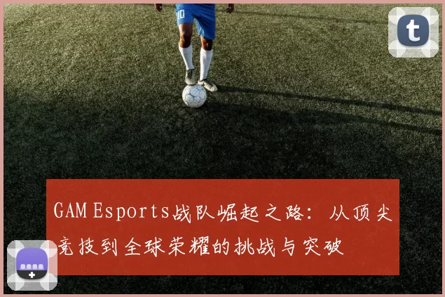 GAM Esports战队崛起之路：从顶尖竞技到全球荣耀的挑战与突破