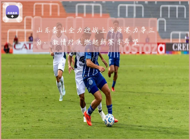 山东泰山全力迎战上海海港力争三分，激情对决燃起新赛季希望