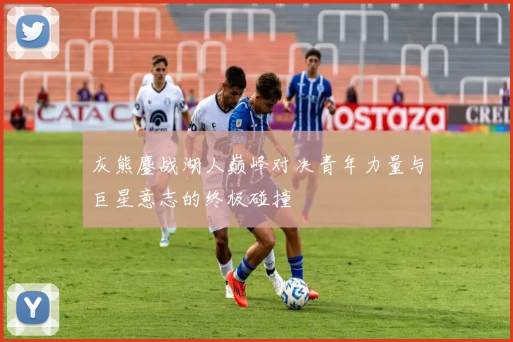 灰熊鏖战湖人巅峰对决青年力量与巨星意志的终极碰撞