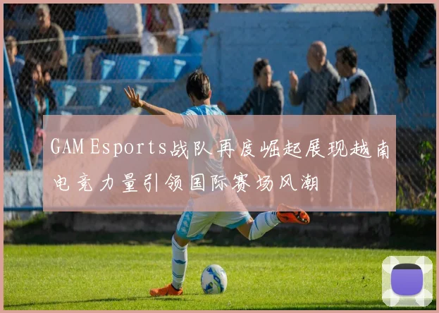 GAM Esports战队再度崛起展现越南电竞力量引领国际赛场风潮