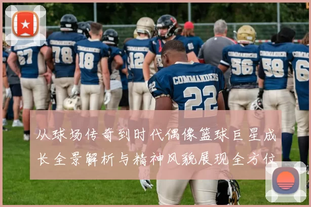 从球场传奇到时代偶像篮球巨星成长全景解析与精神风貌展现全方位