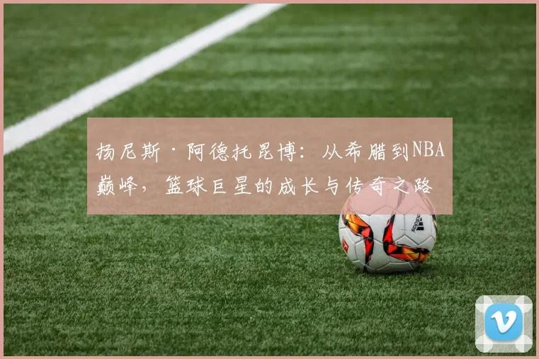 扬尼斯·阿德托昆博：从希腊到NBA巅峰，篮球巨星的成长与传奇之路