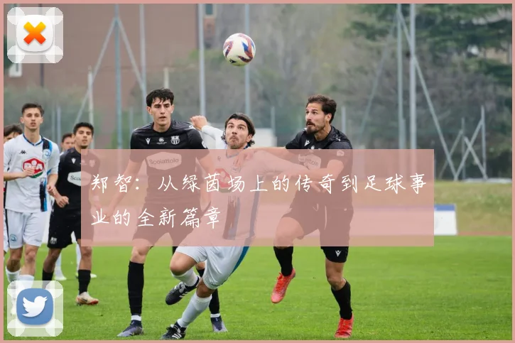 郑智：从绿茵场上的传奇到足球事业的全新篇章