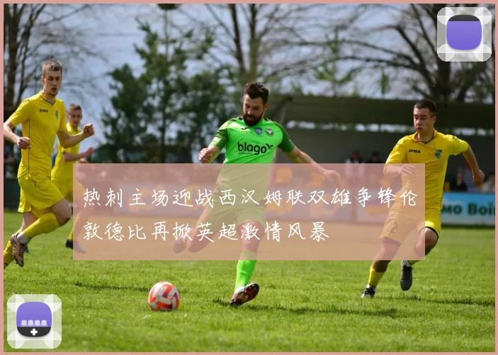 热刺主场迎战西汉姆联双雄争锋伦敦德比再掀英超激情风暴