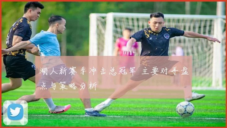 湖人新赛季冲击总冠军 主要对手盘点与策略分析