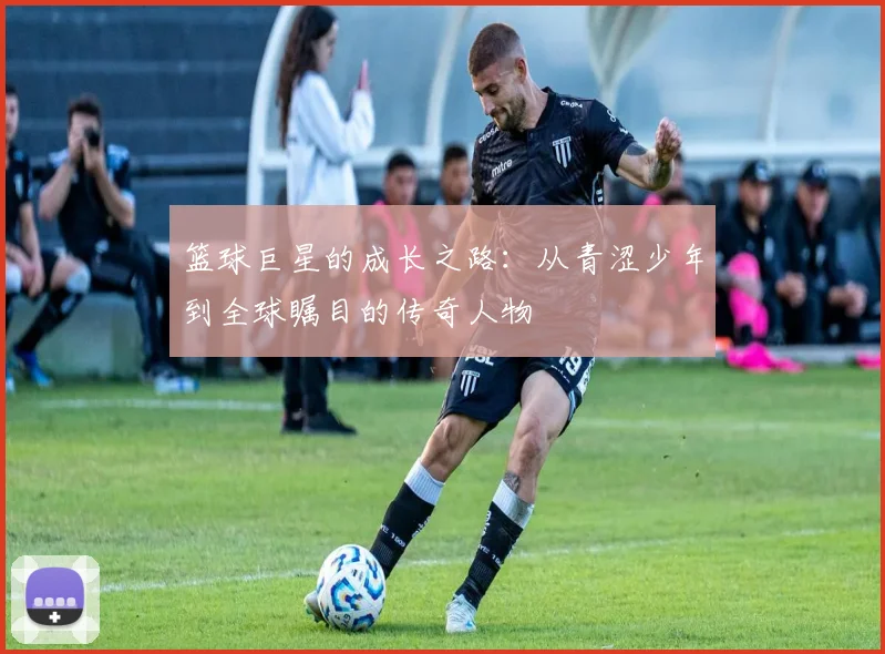 篮球巨星的成长之路：从青涩少年到全球瞩目的传奇人物