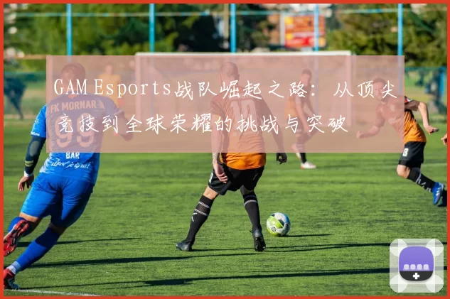 GAM Esports战队崛起之路：从顶尖竞技到全球荣耀的挑战与突破