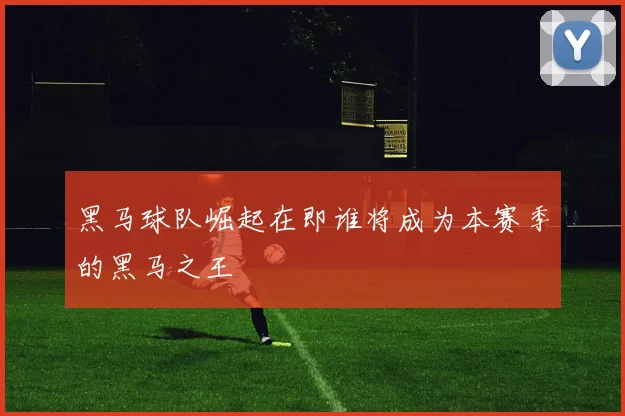 黑马球队崛起在即谁将成为本赛季的黑马之王