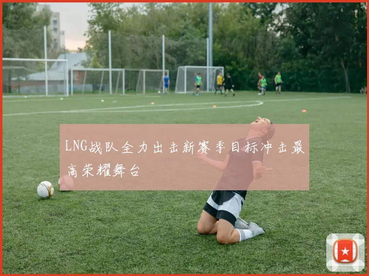 LNG战队全力出击新赛季目标冲击最高荣耀舞台