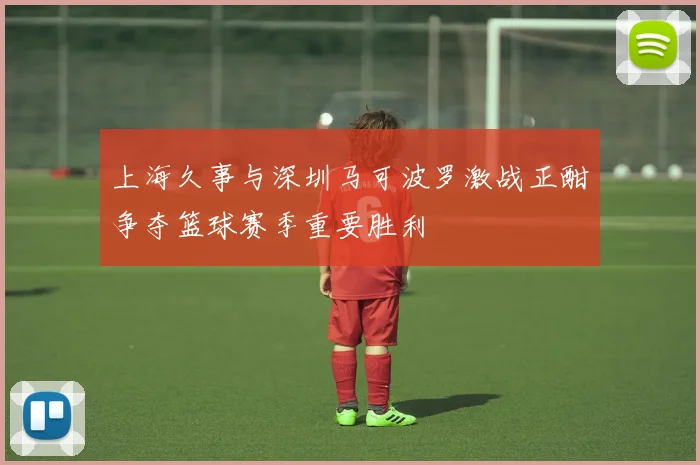 上海久事与深圳马可波罗激战正酣争夺篮球赛季重要胜利