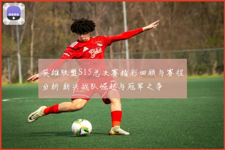 英雄联盟S15总决赛精彩回顾与赛程分析 新兴战队崛起与冠军之争