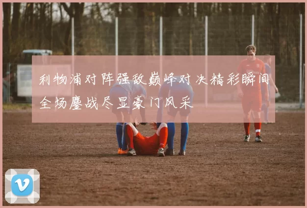 利物浦对阵强敌巅峰对决精彩瞬间全场鏖战尽显豪门风采