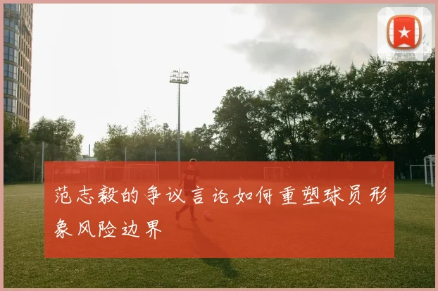 范志毅的争议言论如何重塑球员形象风险边界