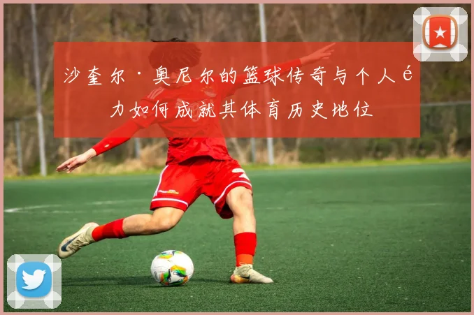 沙奎尔·奥尼尔的篮球传奇与个人魅力如何成就其体育历史地位