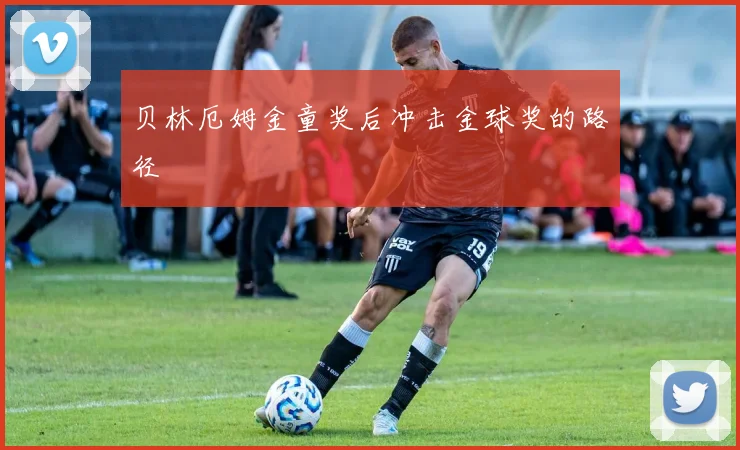 贝林厄姆金童奖后冲击金球奖的路径