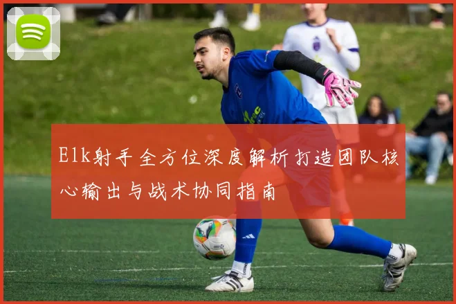 Elk射手全方位深度解析打造团队核心输出与战术协同指南