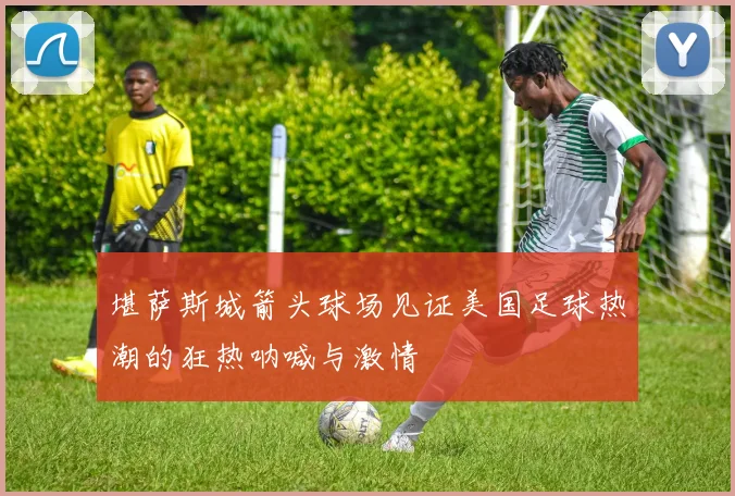 堪萨斯城箭头球场见证美国足球热潮的狂热呐喊与激情